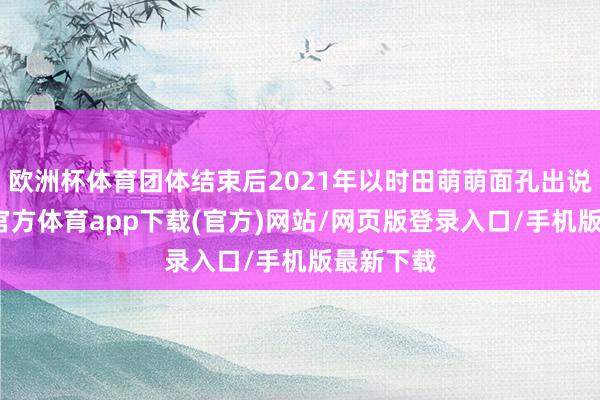 欧洲杯体育团体结束后2021年以时田萌萌面孔出说念-世博官方体育app下载(官方)网站/网页版登录入口/手机版最新下载