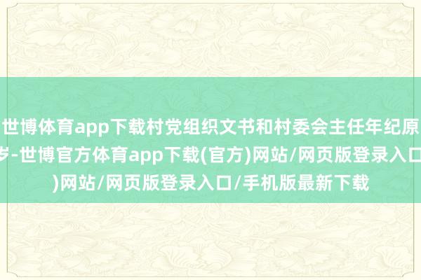 世博体育app下载村党组织文书和村委会主任年纪原则上不稀薄60周岁-世博官方体育app下载(官方)网站/网页版登录入口/手机版最新下载