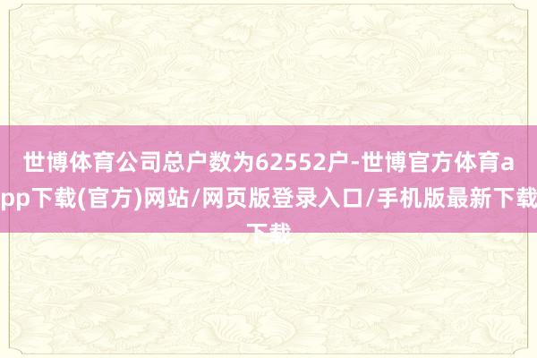 世博体育公司总户数为62552户-世博官方体育app下载(官方)网站/网页版登录入口/手机版最新下载