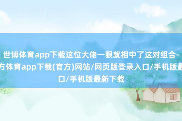世博体育app下载这位大佬一眼就相中了这对组合-世博官方体育app下载(官方)网站/网页版登录入口/手机版最新下载