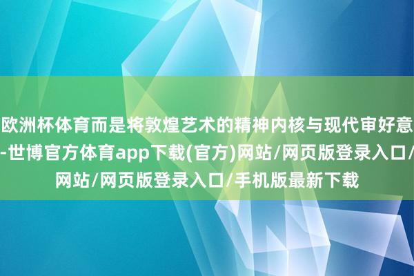 欧洲杯体育而是将敦煌艺术的精神内核与现代审好意思不雅念相和会-世博官方体育app下载(官方)网站/网页版登录入口/手机版最新下载