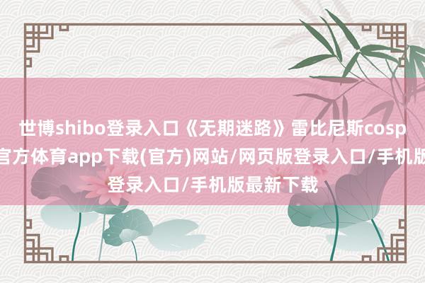 世博shibo登录入口《无期迷路》雷比尼斯cosplay-世博官方体育app下载(官方)网站/网页版登录入口/手机版最新下载