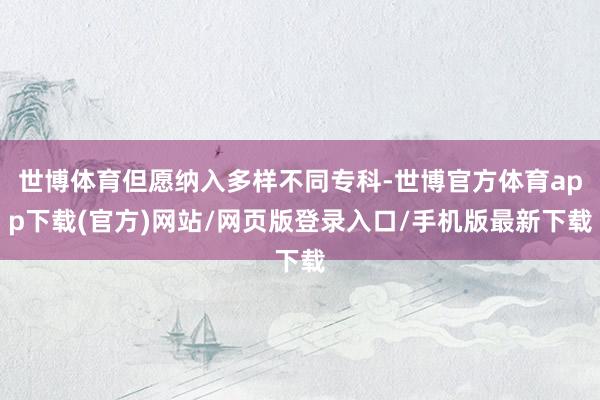 世博体育但愿纳入多样不同专科-世博官方体育app下载(官方)网站/网页版登录入口/手机版最新下载