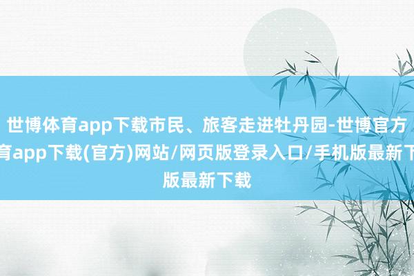 世博体育app下载市民、旅客走进牡丹园-世博官方体育app下载(官方)网站/网页版登录入口/手机版最新下载