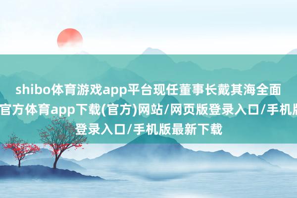 shibo体育游戏app平台现任董事长戴其海全面摄取-世博官方体育app下载(官方)网站/网页版登录入口/手机版最新下载