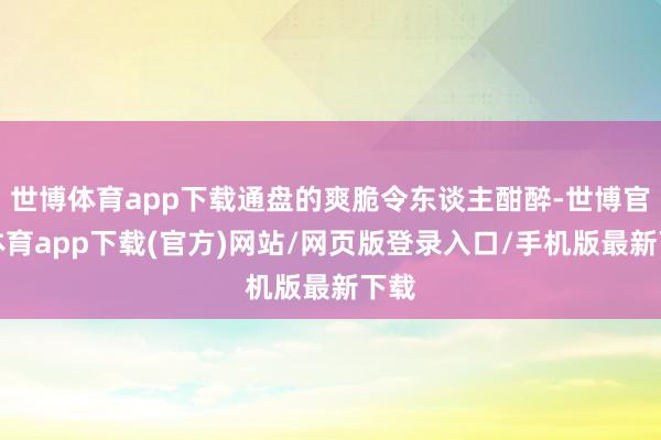 世博体育app下载通盘的爽脆令东谈主酣醉-世博官方体育app下载(官方)网站/网页版登录入口/手机版最新下载