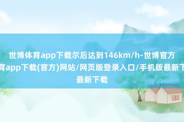 世博体育app下载尔后达到146km/h-世博官方体育app下载(官方)网站/网页版登录入口/手机版最新下载
