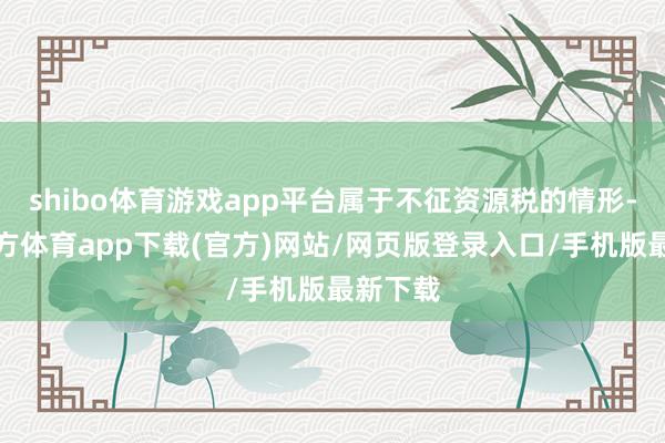 shibo体育游戏app平台属于不征资源税的情形-世博官方体育app下载(官方)网站/网页版登录入口/手机版最新下载