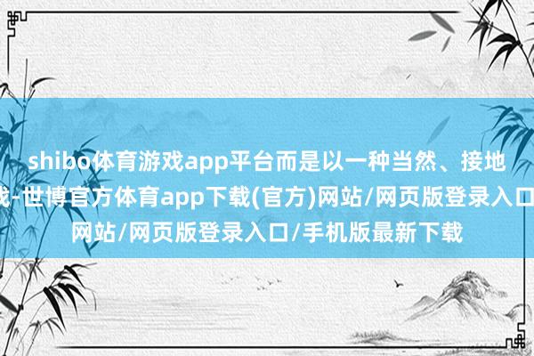 shibo体育游戏app平台而是以一种当然、接地气的状貌参与游戏-世博官方体育app下载(官方)网站/网页版登录入口/手机版最新下载