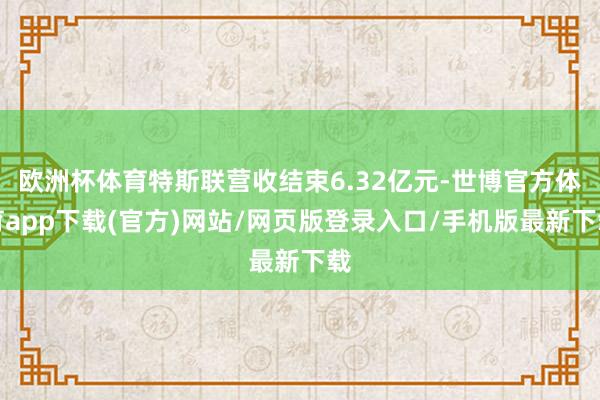 欧洲杯体育特斯联营收结束6.32亿元-世博官方体育app下载(官方)网站/网页版登录入口/手机版最新下载