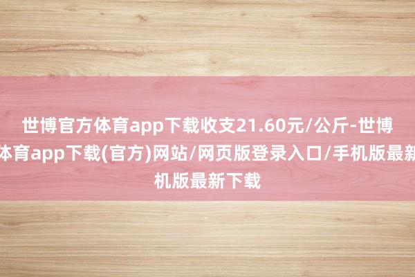 世博官方体育app下载收支21.60元/公斤-世博官方体育app下载(官方)网站/网页版登录入口/手机版最新下载