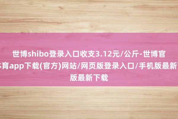 世博shibo登录入口收支3.12元/公斤-世博官方体育app下载(官方)网站/网页版登录入口/手机版最新下载