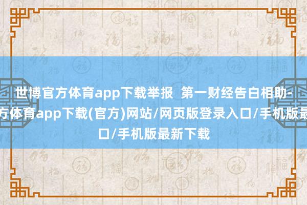 世博官方体育app下载举报  第一财经告白相助-世博官方体育app下载(官方)网站/网页版登录入口/手机版最新下载