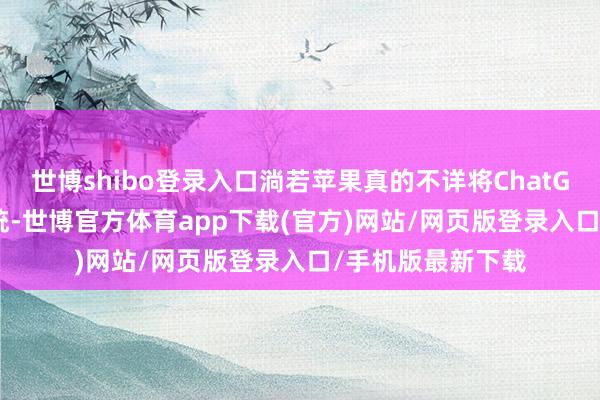 世博shibo登录入口淌若苹果真的不详将ChatGPT整合进iOS系统-世博官方体育app下载(官方)网站/网页版登录入口/手机版最新下载