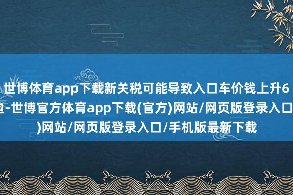 世博体育app下载新关税可能导致入口车价钱上升6000好意思元傍边-世博官方体育app下载(官方)网站/网页版登录入口/手机版最新下载