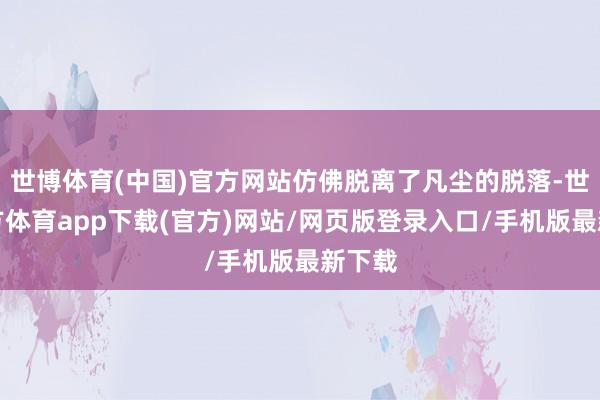 世博体育(中国)官方网站仿佛脱离了凡尘的脱落-世博官方体育app下载(官方)网站/网页版登录入口/手机版最新下载