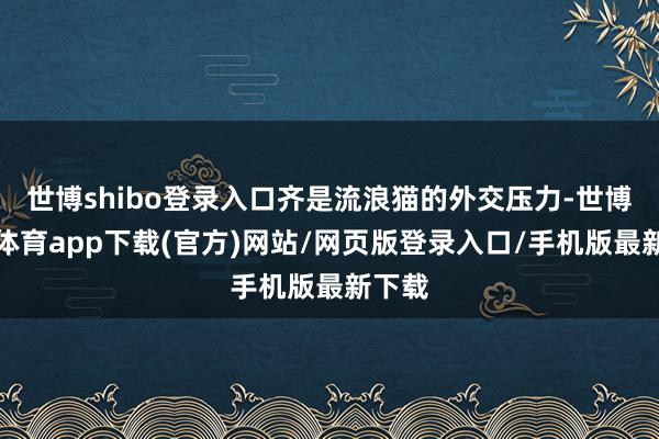 世博shibo登录入口齐是流浪猫的外交压力-世博官方体育app下载(官方)网站/网页版登录入口/手机版最新下载