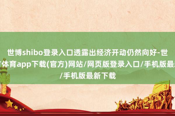 世博shibo登录入口透露出经济开动仍然向好-世博官方体育app下载(官方)网站/网页版登录入口/手机版最新下载