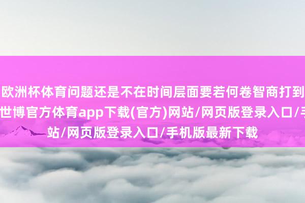 欧洲杯体育问题还是不在时间层面要若何卷智商打到用户心巴上了-世博官方体育app下载(官方)网站/网页版登录入口/手机版最新下载