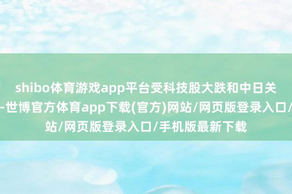 shibo体育游戏app平台受科技股大跌和中日关系恶化担忧负担-世博官方体育app下载(官方)网站/网页版登录入口/手机版最新下载