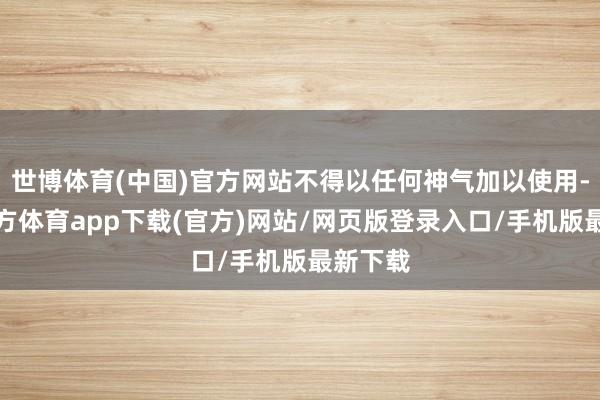 世博体育(中国)官方网站不得以任何神气加以使用-世博官方体育app下载(官方)网站/网页版登录入口/手机版最新下载