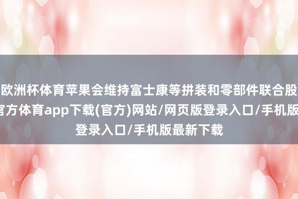 欧洲杯体育苹果会维持富士康等拼装和零部件联合股伴-世博官方体育app下载(官方)网站/网页版登录入口/手机版最新下载
