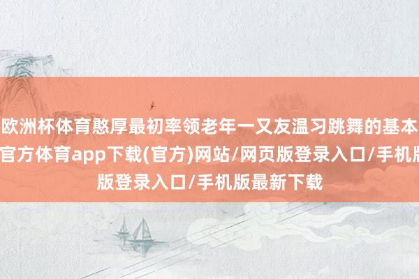 欧洲杯体育憨厚最初率领老年一又友温习跳舞的基本手段-世博官方体育app下载(官方)网站/网页版登录入口/手机版最新下载