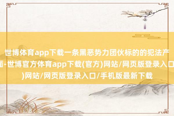 世博体育app下载一条黑恶势力团伙标的的犯法产业链冷静浮出水面-世博官方体育app下载(官方)网站/网页版登录入口/手机版最新下载