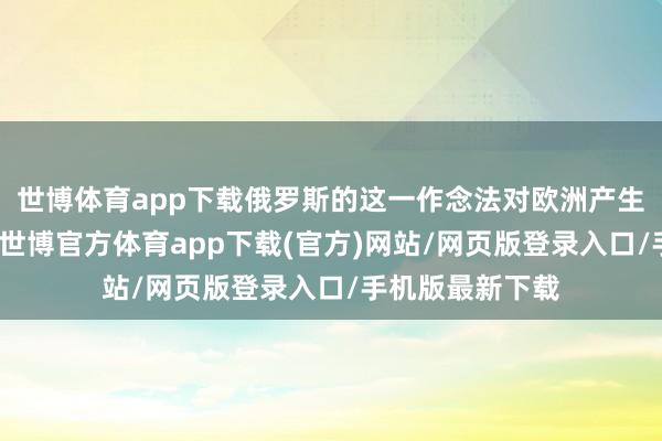 世博体育app下载俄罗斯的这一作念法对欧洲产生了一定的影响-世博官方体育app下载(官方)网站/网页版登录入口/手机版最新下载