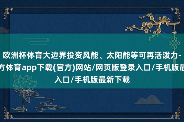 欧洲杯体育大边界投资风能、太阳能等可再活泼力-世博官方体育app下载(官方)网站/网页版登录入口/手机版最新下载