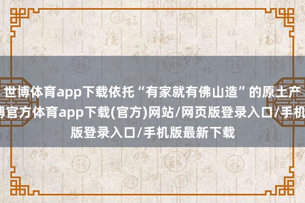 世博体育app下载依托“有家就有佛山造”的原土产业上风-世博官方体育app下载(官方)网站/网页版登录入口/手机版最新下载