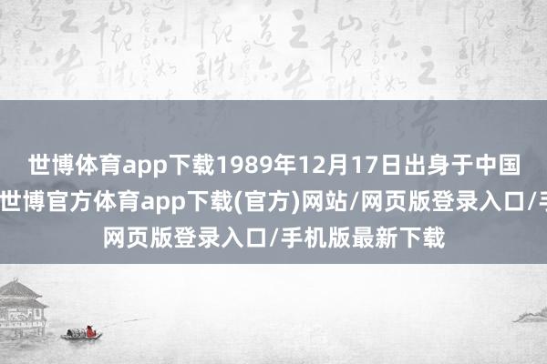 世博体育app下载1989年12月17日出身于中国湖南省郴州市-世博官方体育app下载(官方)网站/网页版登录入口/手机版最新下载