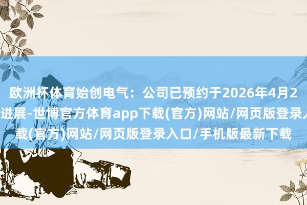 欧洲杯体育始创电气：公司已预约于2026年4月28日表露2025年年度进展-世博官方体育app下载(官方)网站/网页版登录入口/手机版最新下载