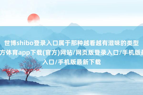 世博shibo登录入口属于那种越看越有滋味的类型-世博官方体育app下载(官方)网站/网页版登录入口/手机版最新下载