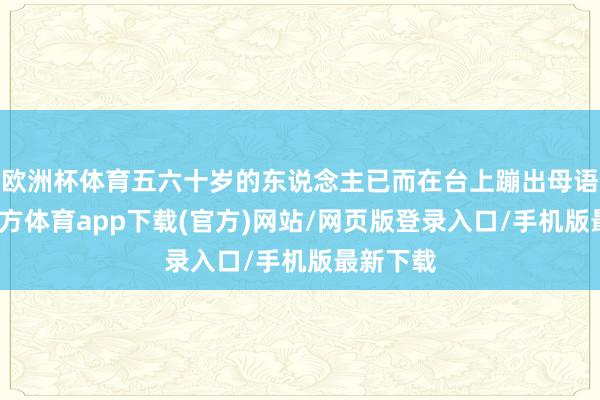 欧洲杯体育五六十岁的东说念主已而在台上蹦出母语-世博官方体育app下载(官方)网站/网页版登录入口/手机版最新下载
